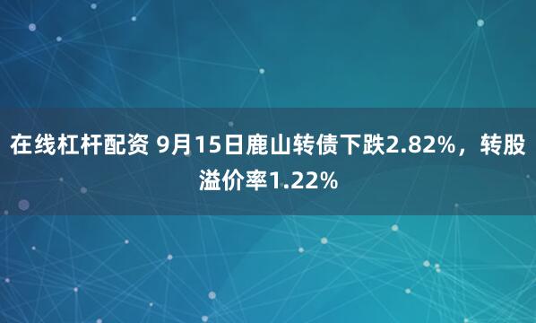 在线杠杆配资 9月15日鹿山转债下跌2.82%，转股溢价率1.22%