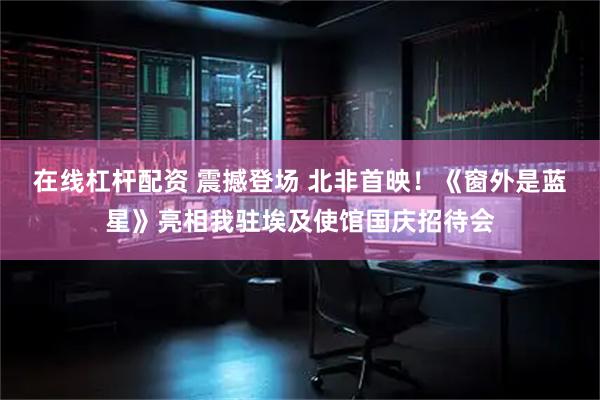 在线杠杆配资 震撼登场 北非首映！《窗外是蓝星》亮相我驻埃及使馆国庆招待会