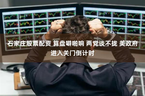 石家庄股票配资 算盘噼啪响 两党谈不拢 美政府进入关门倒计时