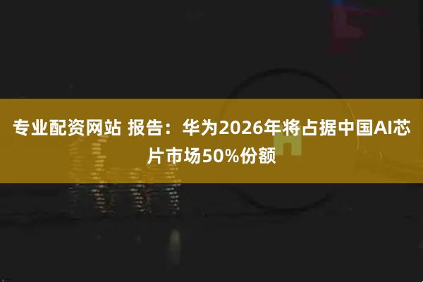 专业配资网站 报告:华为2026年将占据中国AI芯片市场50%份额