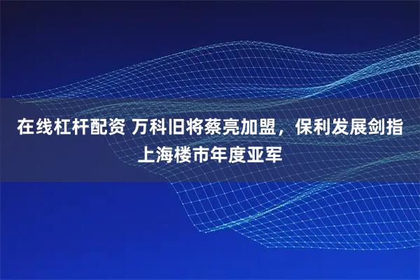 在线杠杆配资 万科旧将蔡亮加盟，保利发展剑指上海楼市年度亚军