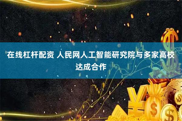 在线杠杆配资 人民网人工智能研究院与多家高校达成合作