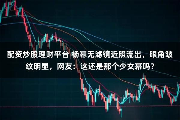 配资炒股理财平台 杨幂无滤镜近照流出，眼角皱纹明显，网友：这还是那个少女幂吗？