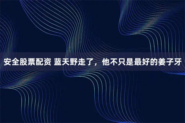 安全股票配资 蓝天野走了，他不只是最好的姜子牙