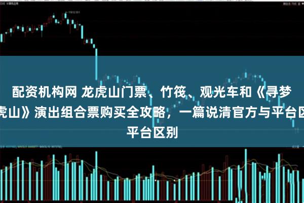 配资机构网 龙虎山门票、竹筏、观光车和《寻梦龙虎山》演出组合票购买全攻略，一篇说清官方与平台区别