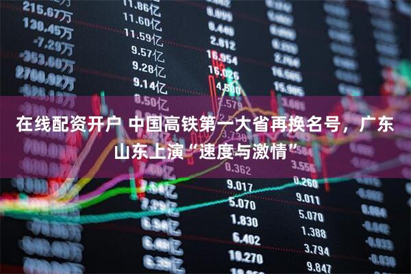 在线配资开户 中国高铁第一大省再换名号，广东山东上演“速度与激情”