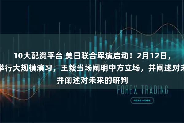 10大配资平台 美日联合军演启动！2月12日，双方首次举行大规模演习，王毅当场阐明中方立场，并阐述对未来的研判