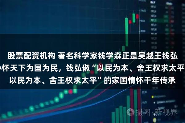 股票配资机构 著名科学家钱学森正是吴越王钱弘俶的后人，一脉相承心怀天下为国为民，钱弘俶“以民为本、舍王权求太平”的家国情怀千年传承