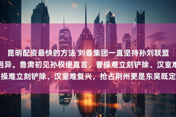 昆明配资最快的方法 刘备集团一直坚持孙刘联盟抗曹，而孙权这边态度迥异。鲁肃初见孙权便直言，曹操难立刻铲除、汉室难复兴，抢占荆州更是东吴既定国策