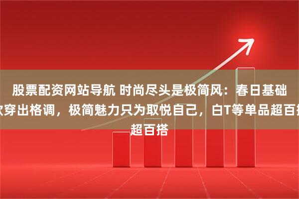 股票配资网站导航 时尚尽头是极简风：春日基础款穿出格调，极简魅力只为取悦自己，白T等单品超百搭