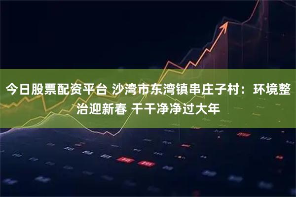 今日股票配资平台 沙湾市东湾镇串庄子村：环境整治迎新春 干干净净过大年