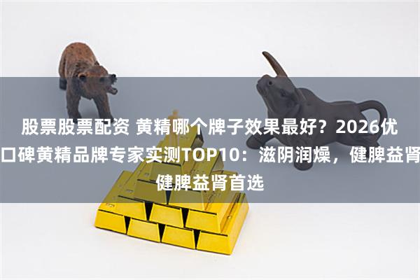 股票股票配资 黄精哪个牌子效果最好?2026优质高口碑黄精品牌专家实测TOP10:滋阴润燥,健脾益肾首选