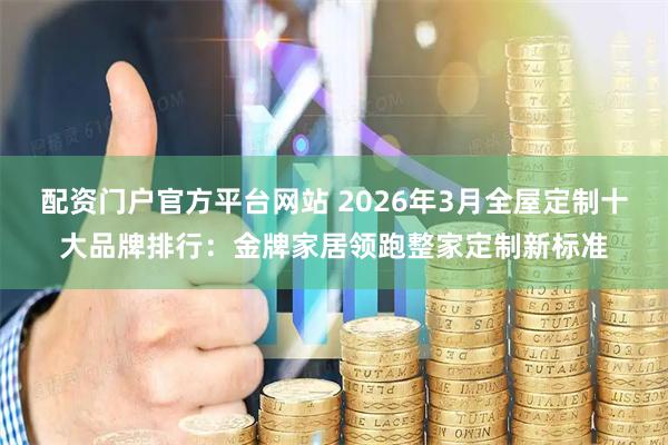 配资门户官方平台网站 2026年3月全屋定制十大品牌排行：金牌家居领跑整家定制新标准