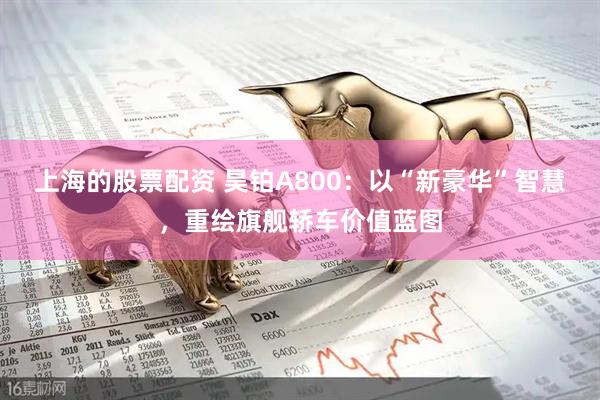上海的股票配资 昊铂A800：以“新豪华”智慧，重绘旗舰轿车价值蓝图