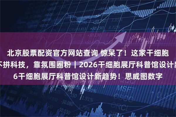 北京股票配资官方网站查询 惊呆了！这家干细胞展厅设计公司居然不拼科技，靠氛围圈粉｜2026干细胞展厅科普馆设计新趋势！思威图数字