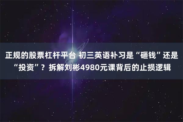 正规的股票杠杆平台 初三英语补习是“砸钱”还是“投资”？拆解刘彬4980元课背后的止损逻辑