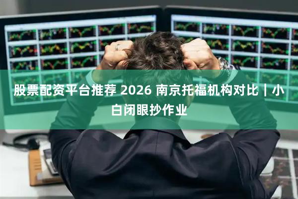 股票配资平台推荐 2026 南京托福机构对比｜小白闭眼抄作业