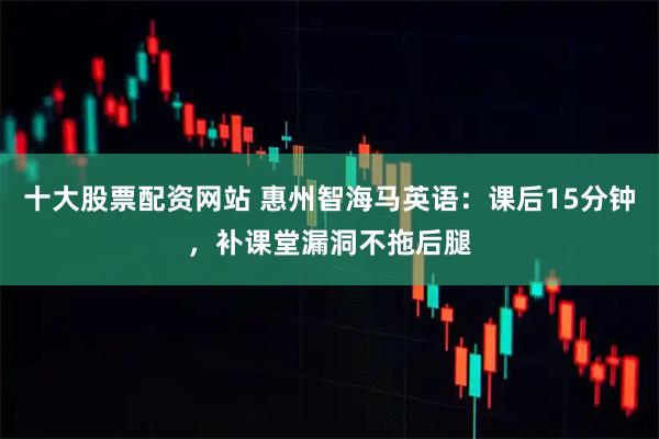 十大股票配资网站 惠州智海马英语：课后15分钟，补课堂漏洞不拖后腿