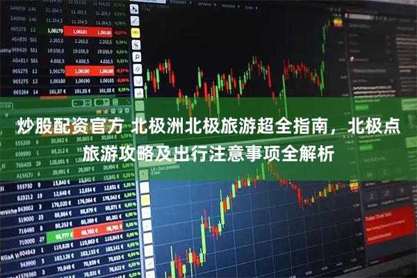 炒股配资官方 北极洲北极旅游超全指南,北极点旅游攻略及出行注意事项全解析