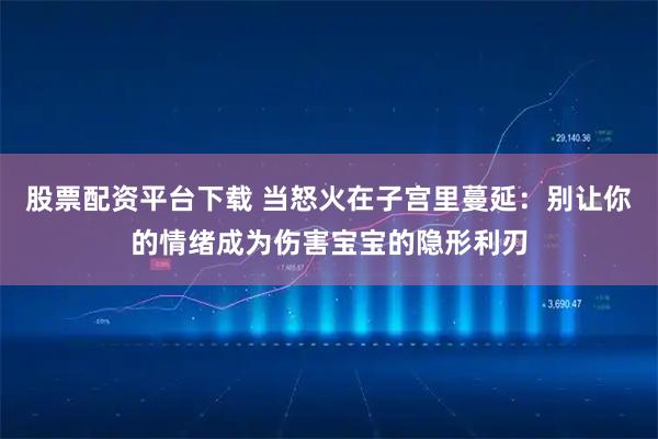 股票配资平台下载 当怒火在子宫里蔓延：别让你的情绪成为伤害宝宝的隐形利刃