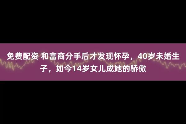 免费配资 和富商分手后才发现怀孕，40岁未婚生子，如今14岁女儿成她的骄傲