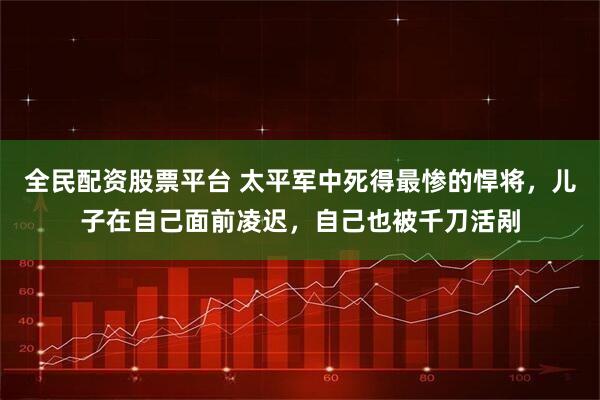 全民配资股票平台 太平军中死得最惨的悍将,儿子在自己面前凌迟,自己也被千刀活剐