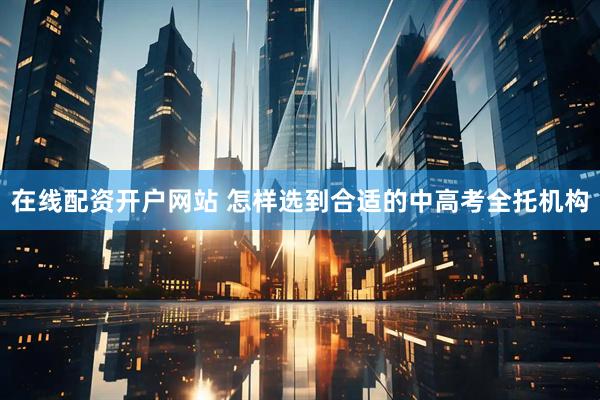在线配资开户网站 怎样选到合适的中高考全托机构