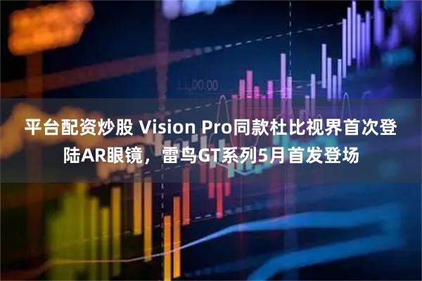 平台配资炒股 Vision Pro同款杜比视界首次登陆AR眼镜，雷鸟GT系列5月首发登场