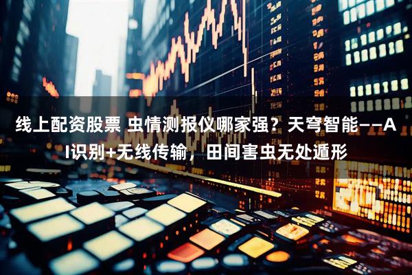 线上配资股票 虫情测报仪哪家强？天穹智能——AI识别+无线传输，田间害虫无处遁形