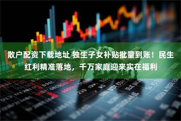 散户配资下载地址 独生子女补贴批量到账！民生红利精准落地，千万家庭迎来实在福利