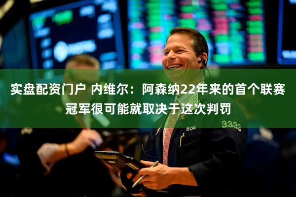实盘配资门户 内维尔：阿森纳22年来的首个联赛冠军很可能就取决于这次判罚