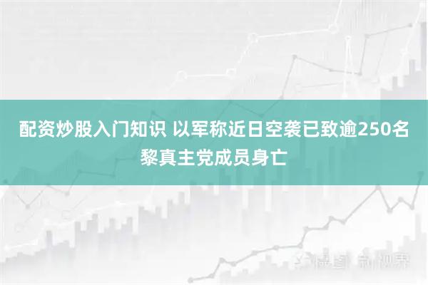 配资炒股入门知识 以军称近日空袭已致逾250名黎真主党成员身亡