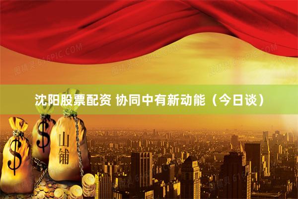 沈阳股票配资 协同中有新动能(今日谈)