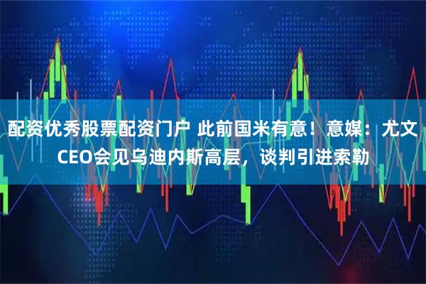 配资优秀股票配资门户 此前国米有意！意媒：尤文CEO会见乌迪内斯高层，谈判引进索勒