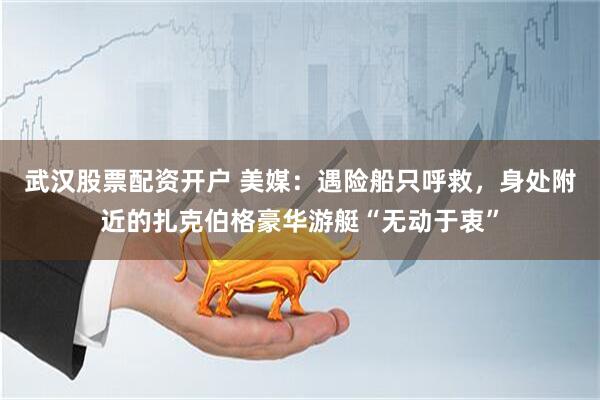 武汉股票配资开户 美媒：遇险船只呼救，身处附近的扎克伯格豪华游艇“无动于衷”