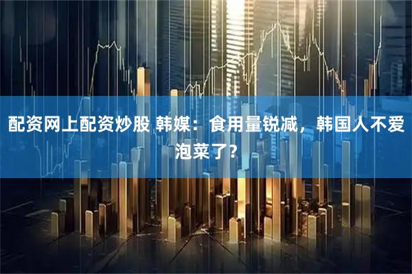 配资网上配资炒股 韩媒：食用量锐减，韩国人不爱泡菜了？